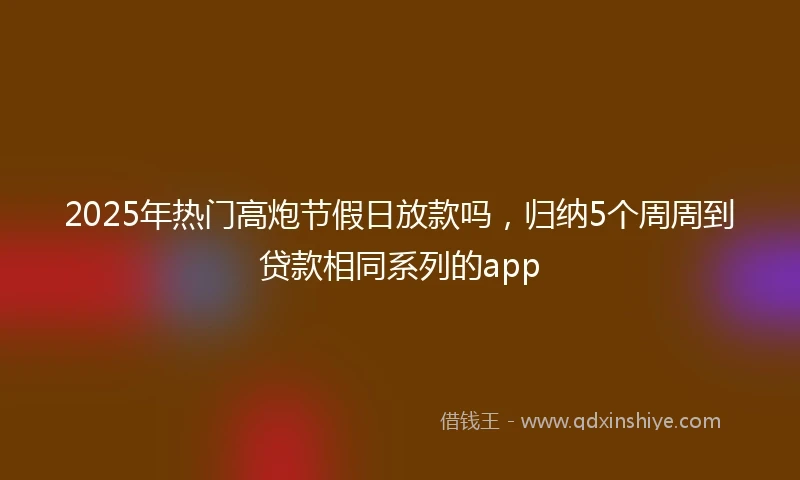2025年热门高炮节假日放款吗，归纳5个周周到贷款相同系列的app