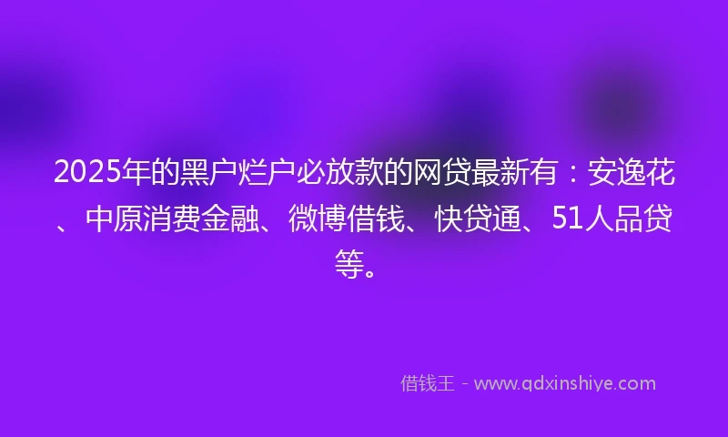 2025年的黑户烂户必放款的网贷最新有：安逸花、中原消费金融、微博借钱、快贷通、51人品贷等。