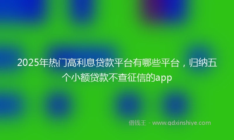 2025年热门高利息贷款平台有哪些平台，归纳五个小额贷款不查征信的app