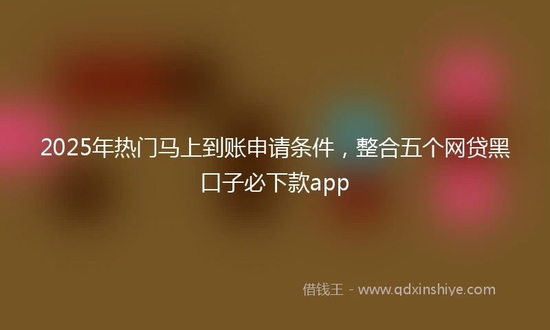2025年热门马上到账申请条件，整合五个网贷黑口子必下款app