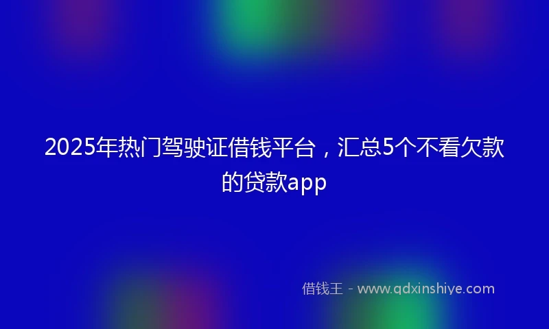2025年热门驾驶证借钱平台，汇总5个不看欠款的贷款app