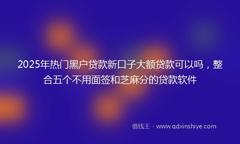 2025年热门黑户贷款新口子大额贷款可以吗，整合五个不用面签和芝麻分的贷款软件