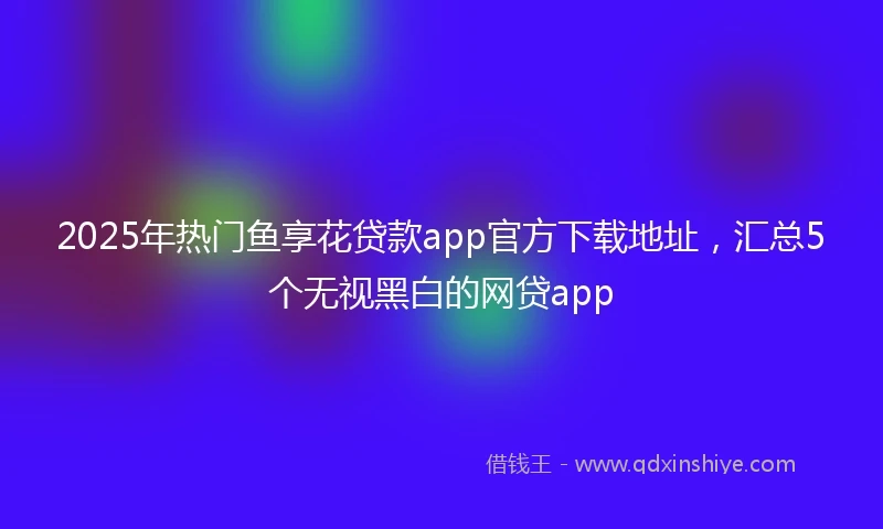 2025年热门鱼享花贷款app官方下载地址，汇总5个无视黑白的网贷app