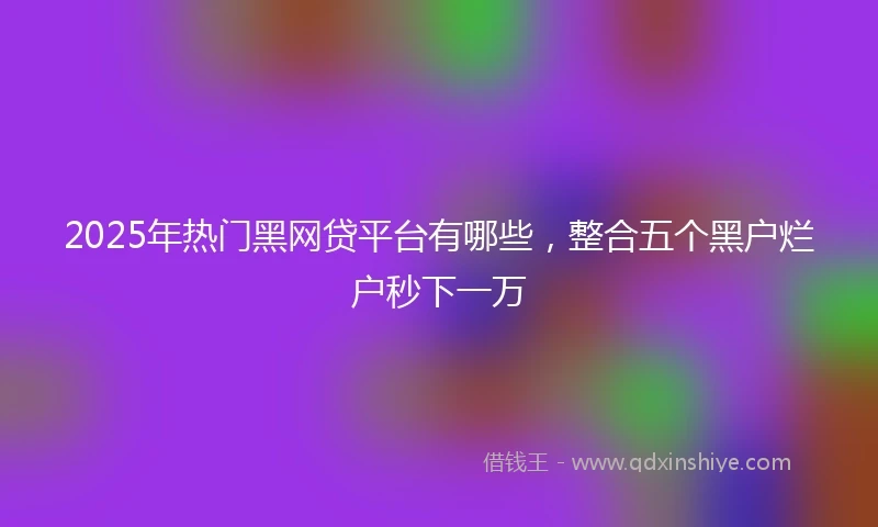 2025年热门黑网贷平台有哪些，整合五个黑户烂户秒下一万