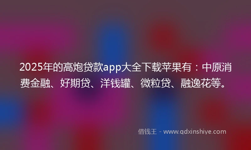 2025年的高炮贷款app大全下载苹果有：中原消费金融、好期贷、洋钱罐、微粒贷、融逸花等。