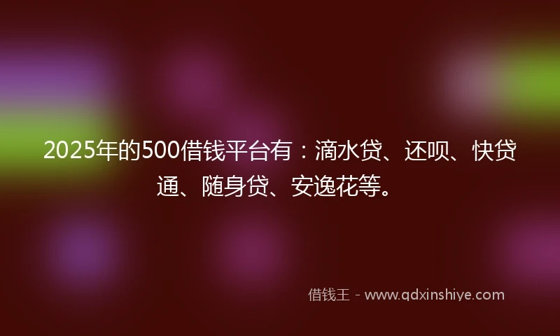 2025年的500借钱平台有：滴水贷、还呗、快贷通、随身贷、安逸花等。