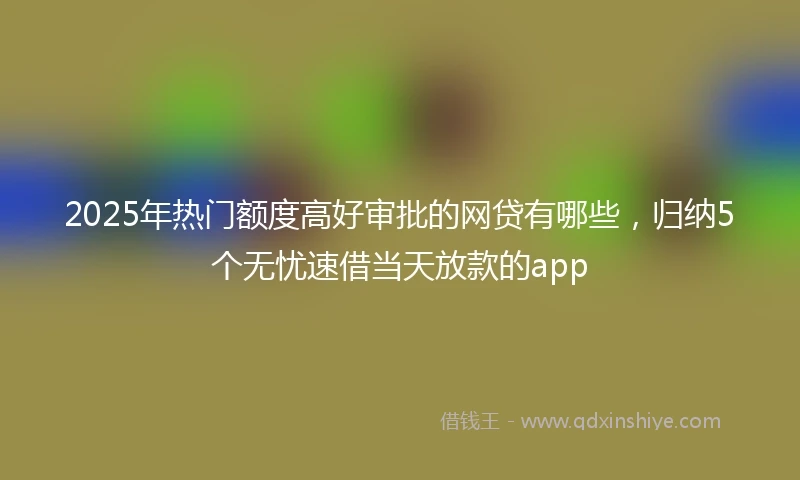 2025年热门额度高好审批的网贷有哪些，归纳5个无忧速借当天放款的app