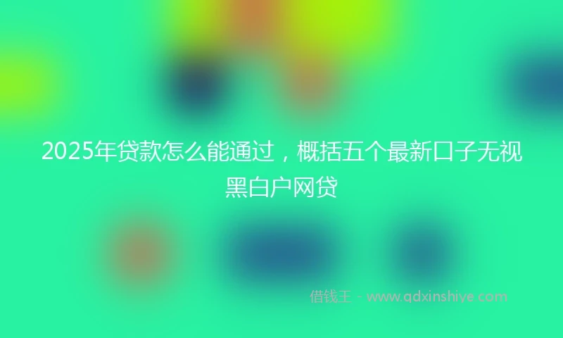 2025年贷款怎么能通过，概括五个最新口子无视黑白户网贷
