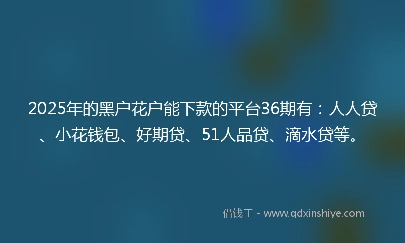 2025年的黑户花户能下款的平台36期有：人人贷、小花钱包、好期贷、51人品贷、滴水贷等。