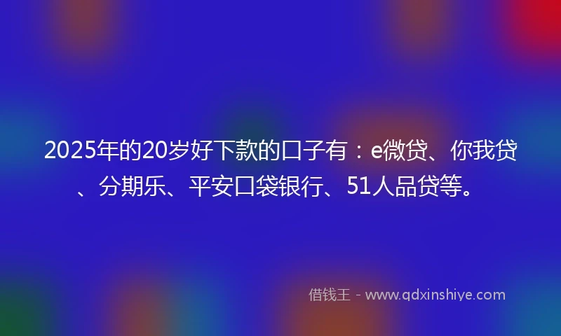 2025年的20岁好下款的口子有：e微贷、你我贷、分期乐、平安口袋银行、51人品贷等。