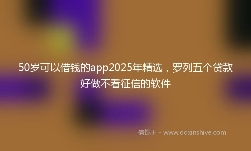50岁可以借钱的app2025年精选，罗列五个贷款好做不看征信的软件