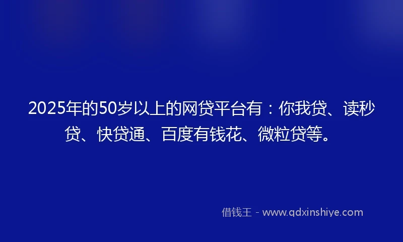 2025年的50岁以上的网贷平台有：你我贷、读秒贷、快贷通、百度有钱花、微粒贷等。