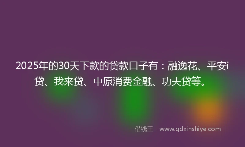 2025年的30天下款的贷款口子有：融逸花、平安i贷、我来贷、中原消费金融、功夫贷等。