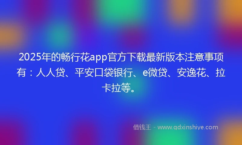 2025年的畅行花app官方下载最新版本注意事项有：人人贷、平安口袋银行、e微贷、安逸花、拉卡拉等。