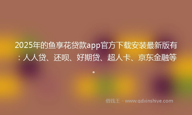 2025年的鱼享花贷款app官方下载安装最新版有：人人贷、还呗、好期贷、超人卡、京东金融等。