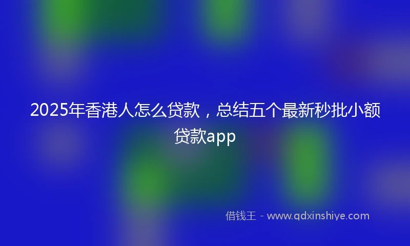 2025年香港人怎么贷款，总结五个最新秒批小额贷款app