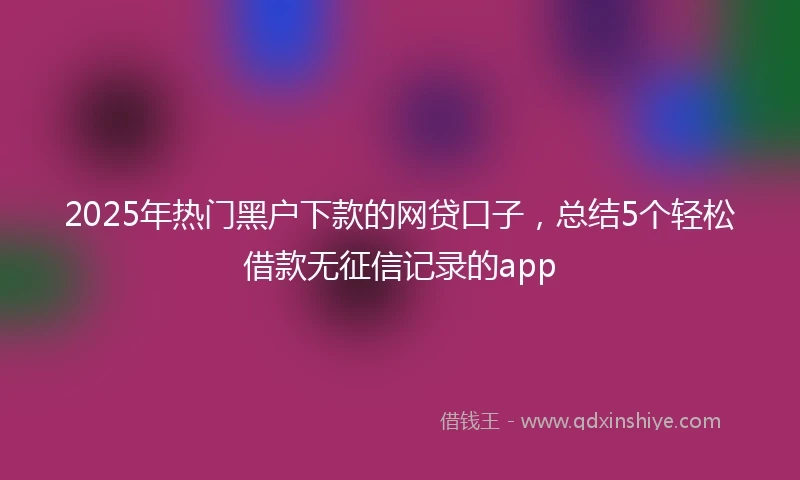2025年热门黑户下款的网贷口子，总结5个轻松借款无征信记录的app