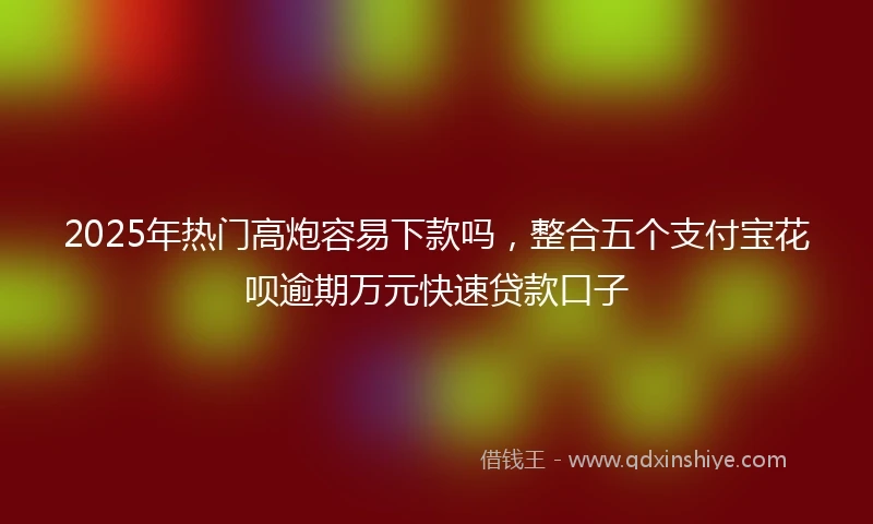 2025年热门高炮容易下款吗，整合五个支付宝花呗逾期万元快速贷款口子