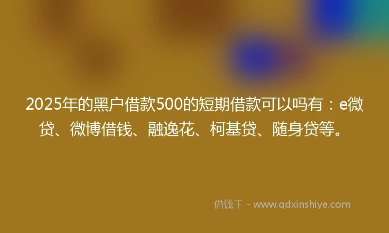 2025年的黑户借款500的短期借款可以吗有：e微贷、微博借钱、融逸花、柯基贷、随身贷等。