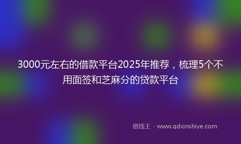 3000元左右的借款平台2025年推荐，梳理5个不用面签和芝麻分的贷款平台