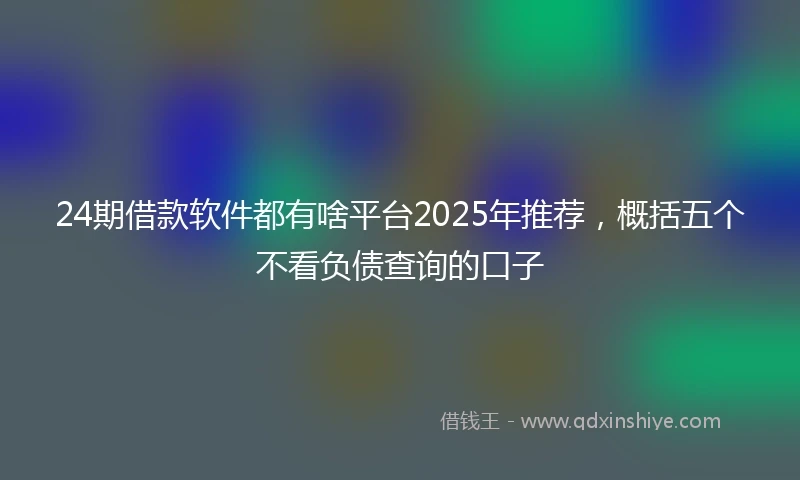 24期借款软件都有啥平台2025年推荐，概括五个不看负债查询的口子