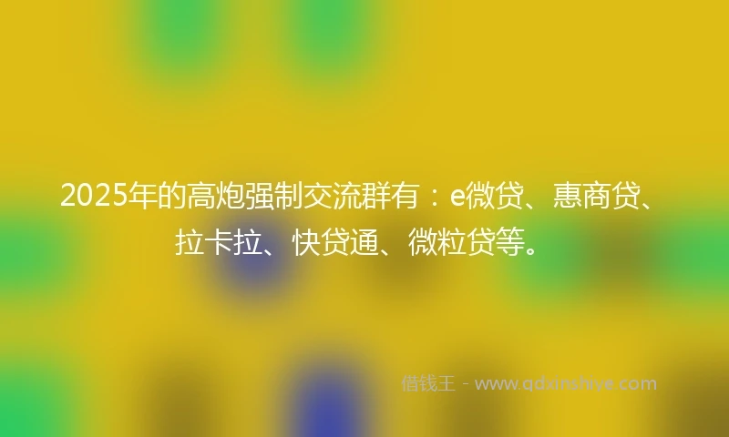 2025年的高炮强制交流群有：e微贷、惠商贷、拉卡拉、快贷通、微粒贷等。
