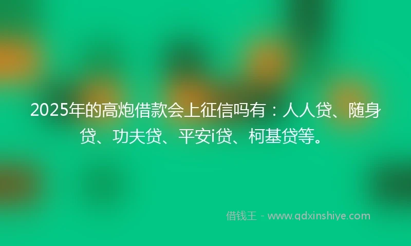 2025年的高炮借款会上征信吗有：人人贷、随身贷、功夫贷、平安i贷、柯基贷等。