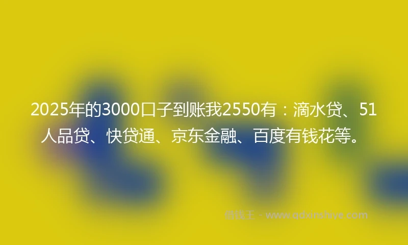 2025年的3000口子到账我2550有：滴水贷、51人品贷、快贷通、京东金融、百度有钱花等。