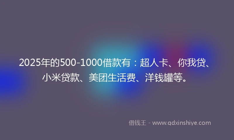 2025年的500-1000借款有：超人卡、你我贷、小米贷款、美团生活费、洋钱罐等。