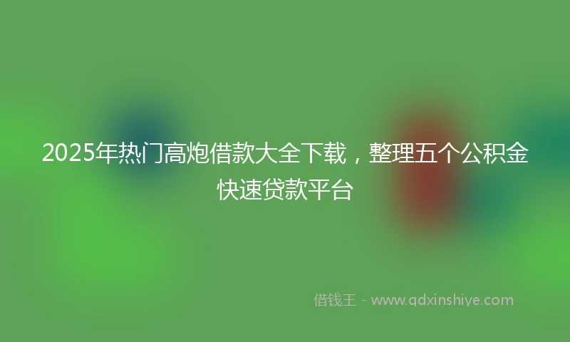 2025年热门高炮借款大全下载，整理五个公积金快速贷款平台