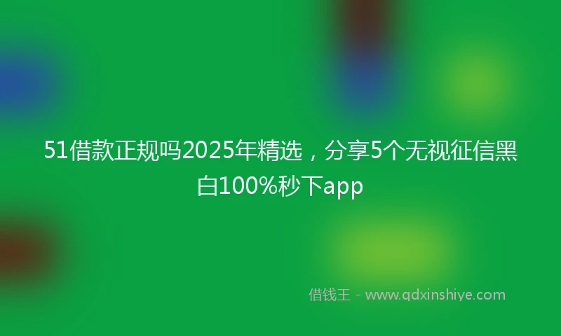 51借款正规吗2025年精选，分享5个无视征信黑白100%秒下app
