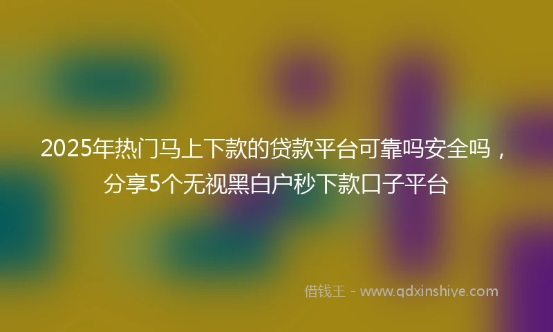 2025年热门马上下款的贷款平台可靠吗安全吗，分享5个无视黑白户秒下款口子平台