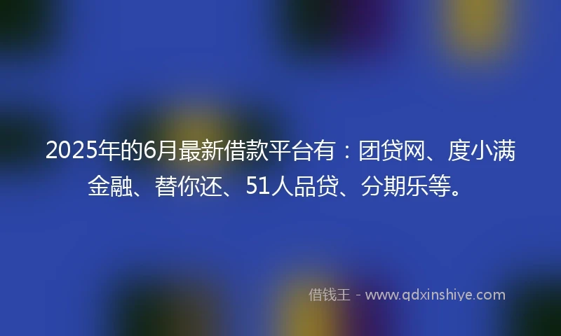 2025年的6月最新借款平台有：团贷网、度小满金融、替你还、51人品贷、分期乐等。