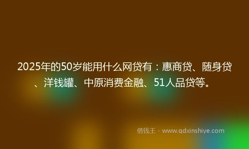 2025年的50岁能用什么网贷有：惠商贷、随身贷、洋钱罐、中原消费金融、51人品贷等。