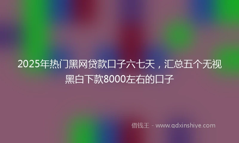 2025年热门黑网贷款口子六七天，汇总五个无视黑白下款8000左右的口子