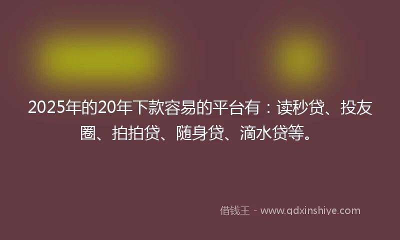 2025年的20年下款容易的平台有：读秒贷、投友圈、拍拍贷、随身贷、滴水贷等。