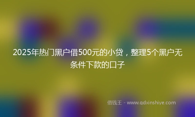 2025年热门黑户借500元的小贷，整理5个黑户无条件下款的口子
