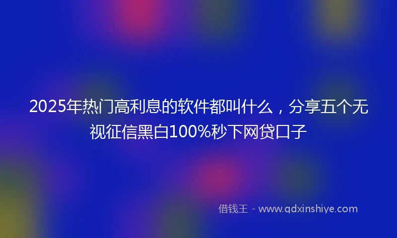 2025年热门高利息的软件都叫什么，分享五个无视征信黑白100%秒下网贷口子