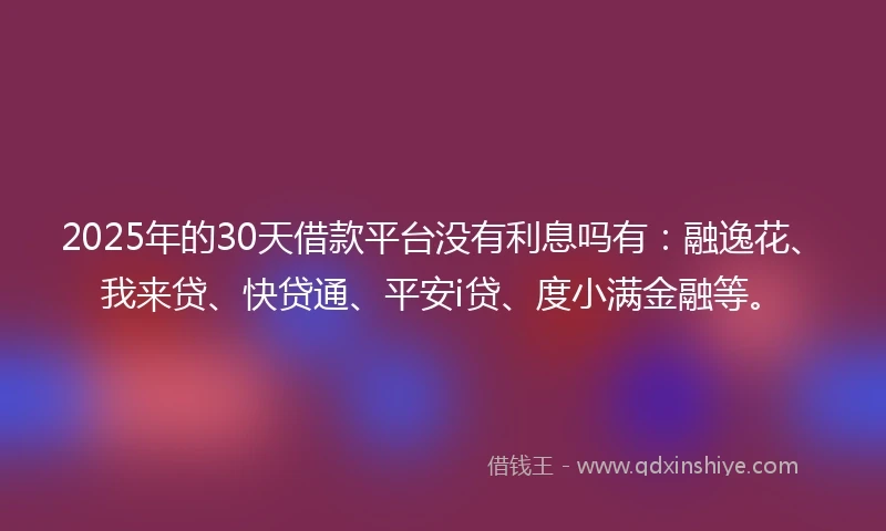 2025年的30天借款平台没有利息吗有：融逸花、我来贷、快贷通、平安i贷、度小满金融等。