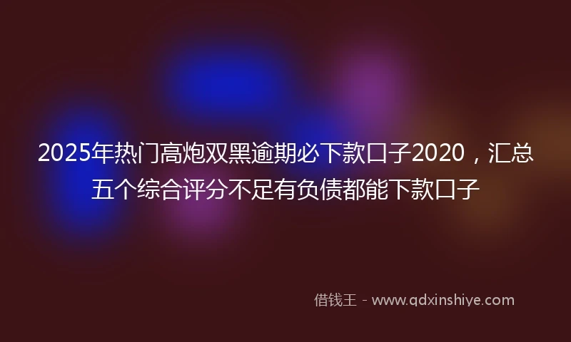 2025年热门高炮双黑逾期必下款口子2020，汇总五个综合评分不足有负债都能下款口子