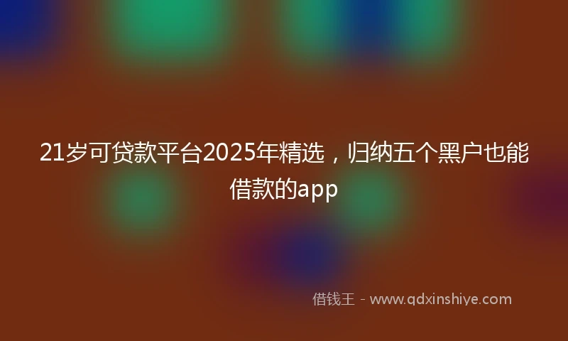 21岁可贷款平台2025年精选，归纳五个黑户也能借款的app