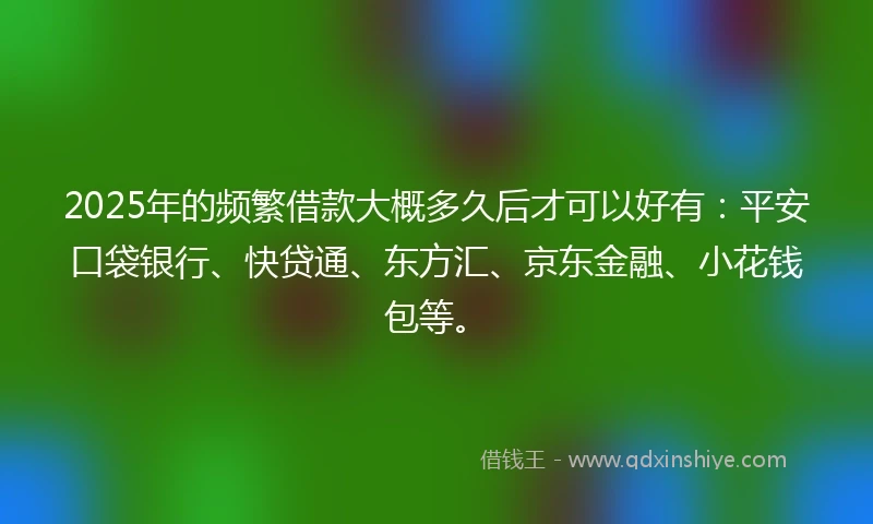 2025年的频繁借款大概多久后才可以好有：平安口袋银行、快贷通、东方汇、京东金融、小花钱包等。