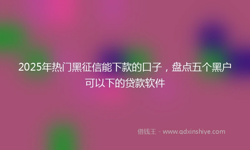 2025年热门黑征信能下款的口子，盘点五个黑户可以下的贷款软件