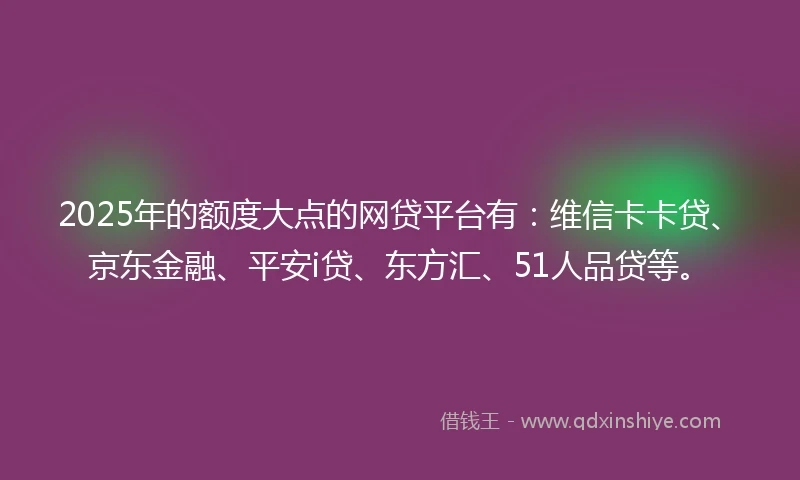 2025年的额度大点的网贷平台有：维信卡卡贷、京东金融、平安i贷、东方汇、51人品贷等。