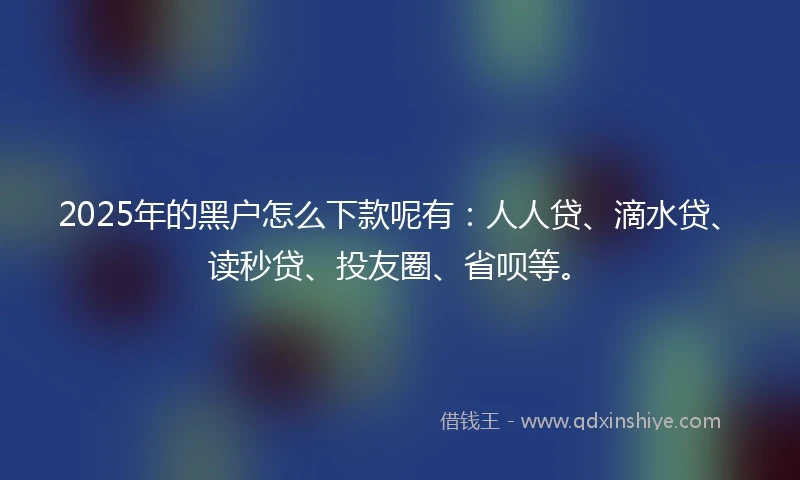 2025年的黑户怎么下款呢有：人人贷、滴水贷、读秒贷、投友圈、省呗等。