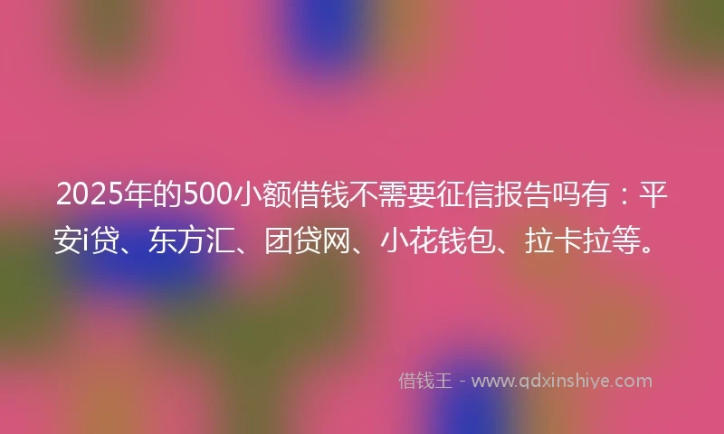 2025年的500小额借钱不需要征信报告吗有：平安i贷、东方汇、团贷网、小花钱包、拉卡拉等。