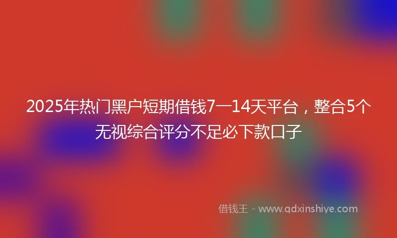 2025年热门黑户短期借钱7一14天平台，整合5个无视综合评分不足必下款口子
