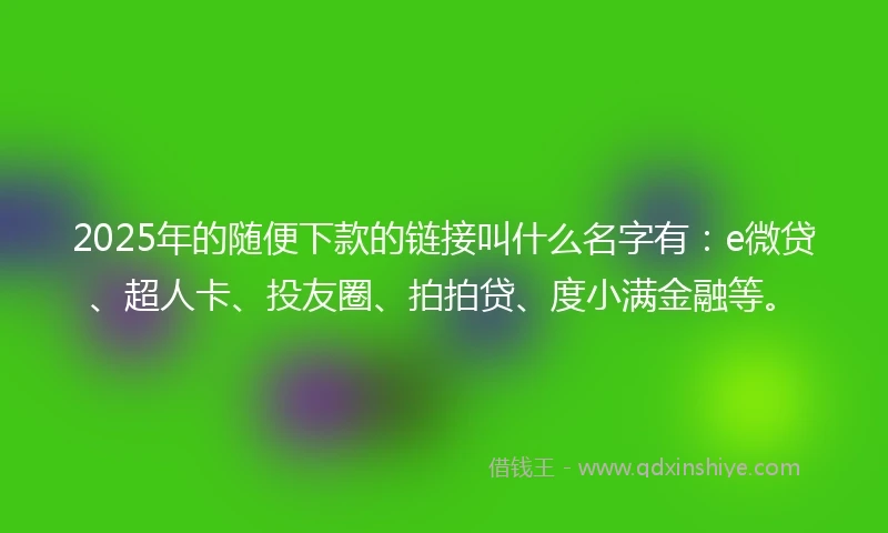2025年的随便下款的链接叫什么名字有：e微贷、超人卡、投友圈、拍拍贷、度小满金融等。
