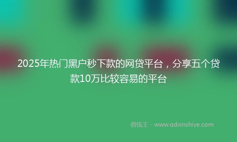 2025年热门黑户秒下款的网贷平台，分享五个贷款10万比较容易的平台