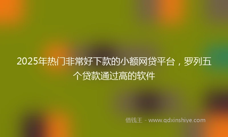 2025年热门非常好下款的小额网贷平台，罗列五个贷款通过高的软件